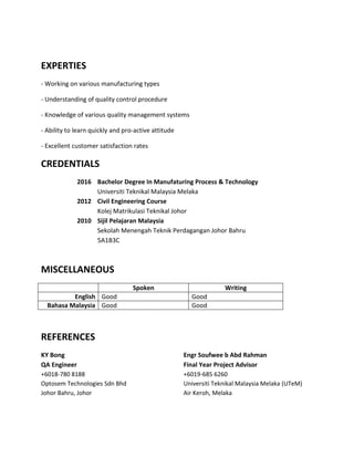 EXPERTIES
- Working on various manufacturing types
- Understanding of quality control procedure
- Knowledge of various quality management systems
- Ability to learn quickly and pro-active attitude
- Excellent customer satisfaction rates
CREDENTIALS
2016 Bachelor Degree In Manufaturing Process & Technology
Universiti Teknikal Malaysia Melaka
2012 Civil Engineering Course
Kolej Matrikulasi Teknikal Johor
2010 Sijil Pelajaran Malaysia
Sekolah Menengah Teknik Perdagangan Johor Bahru
5A1B3C
MISCELLANEOUS
Spoken Writing
English Good Good
Bahasa Malaysia Good Good
REFERENCES
KY Bong Engr Soufwee b Abd Rahman
QA Engineer Final Year Project Advisor
+6018-780 8188
Optosem Technologies Sdn Bhd
Johor Bahru, Johor
+6019-685 6260
Universiti Teknikal Malaysia Melaka (UTeM)
Air Keroh, Melaka
 