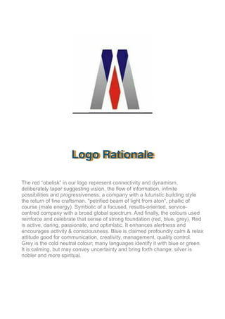!
Logo Rationale
The red “obelisk” in our logo represent connectivity and dynamism,
deliberately taper suggesting vision, the flow of information, infinite
possibilities and progressiveness; a company with a futuristic building style
the return of fine craftsman. "petrified beam of light from aton", phallic of
course (male energy). Symbolic of a focused, results-oriented, service-
centred company with a broad global spectrum. And finally, the colours used
reinforce and celebrate that sense of strong foundation (red, blue, grey). Red
is active, daring, passionate, and optimistic. It enhances alertness and
encourages activity & consciousness. Blue is claimed profoundly calm & relax
attitude good for communication, creativity, management, quality control.
Grey is the cold neutral colour; many languages identify it with blue or green.
It is calming, but may convey uncertainty and bring forth change; silver is
nobler and more spiritual.
 
