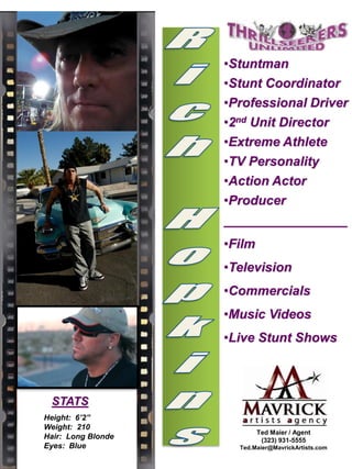 Height: 6’2”
Weight: 210
Hair: Long Blonde
Eyes: Blue
•Stuntman
•Stunt Coordinator
•Professional Driver
•2nd Unit Director
•Extreme Athlete
•TV Personality
•Action Actor
•Producer
_________________
•Film
•Television
•Commercials
•Music Videos
•Live Stunt Shows
STATS
Ted Maier / Agent
(323) 931-5555
Ted.Maier@MavrickArtists.com
 