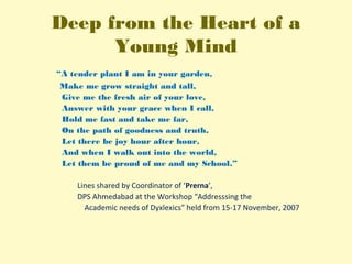 Deep from the Heart of a
Young Mind
“A tender plant I am in your garden,
Make me grow straight and tall,
Give me the fresh air of your love,
Answer with your grace when I call,
Hold me fast and take me far,
On the path of goodness and truth,
Let there be joy hour after hour,
And when I walk out into the world,
Let them be proud of me and my School.”
 
                              Lines shared by Coordinator of ‘Prerna’, 
                              DPS Ahmedabad at the Workshop “Addresssing the
               Academic needs of Dyxlexics” held from 15-17 November, 2007
 
 