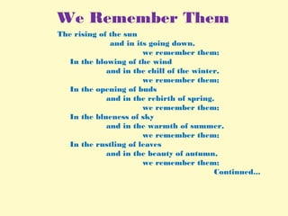We Remember Them
                          The rising of the sun
and in its going down,
we remember them;
In the blowing of the wind
and in the chill of the winter,
we remember them;
In the opening of buds
and in the rebirth of spring,
we remember them; 
In the blueness of sky
and in the warmth of summer,
we remember them; 
In the rustling of leaves
and in the beauty of autumn,
we remember them;
Continued...
 
 