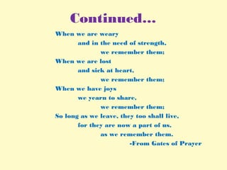 Continued…
When we are weary
and in the need of strength,
we remember them;
When we are lost
and sick at heart,
we remember them;
When we have joys
we yearn to share,
we remember them;
So long as we leave, they too shall live,
for they are now a part of us,
as we remember them.
-From Gates of Prayer
 