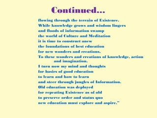 Continued…
flowing through the terrain of Existence.
While knowledge grows and wisdom lingers
and floods of information swamp
the world of Culture and Meditation
it is time to construct anew
the foundations of best education
for new wonders and creations.
To these wonders and creations of knowledge, action
and imagination.
I turn now my mind and thoughts
for basics of good education
to learn and how to learn
and steer through jungles of Information.
Old education was deployed
for repeating Existence as of old
to preserve order and status quo
new education must explore and aspire.”
 
