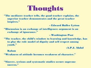 Thoughts
“The mediocre teacher tells, the good teacher explains, the
superior teacher demonstrates and the great teacher
inspires.”
- Edward Buller Lytton
“Discussion is an exchange of intelligence; argument is an
exchange of ignorance.”
- Washington Post
“The teacher, the child’s window to learning and knowledge, has
to play the role model of dignity and self respect among
youth.”
-A.P.J. Abdul
Kalam
“Weakness of attitude becomes weakness of character.”
“Sincere, serious and systematic studies secure supreme
success.”
 