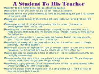 A Student To His Teacher
Please t ry t o be a human being, not j ust a t eaching machine.
Please do not t each only a subj ect , but rat her t each us excellence.
Please let me f eel t hat you are int erest ed in me as a human being, not j ust a roll number
in your not e –book.
Please do not j udge me only by t he marks I get in my t est s, but rat her by t he ef f ort I
make.
Please do not expect of me what is beyond my t alent or power, give me more
encouragement f rom t ime t o t ime.
Please help me t o learn t o t hink and t o j udge f or myself , not j ust memorize ready –
made answers. Help me t o f ind t he answers myself , t hough t his may be more painf ul
f or bot h of us.
Please list en t o t he quest ions I may seriously ask however f oolish t hey may sound t o
you. I f you can list en, I might learn t o list en t oo.
Please be st rict enough wit h me, provided you are j ust . I know t hat I need it , t hough
out wardly I may rebel against it .
Please do not ridicule me, especially in f ront of my class – mat e. I t hurt s and it will t urn
me against you. An earnest kind word in privat e will be more ef f ect ive.
Please do not pit y me, especially in f ront of ot hers, if I do not succeed so well. Pit y can
be highly embarrassing.
Please remember t hat once upon a t ime you were a st udent yourself . Did you always get
t he best marks? And did you never f orget a t hing?
Please keep st udying yourself . Do not mechanically use, in case t he same yellowed not es
which you wrot e 20 (Twent y) years back.
Please don’t expect a word of t hanks so of t en. I am grat ef ul but I f ind it dif f icult t o
express my grat it ude in words.
 