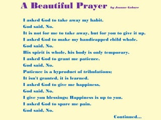 A Beautiful Prayer by Joanne Gobure
I asked God to take away my habit.
God said, No.
It is not for me to take away, but for you to give it up.
I asked God to make my handicapped child whole.
God said, No.
His spirit is whole, his body is only temporary.
I asked God to grant me patience.
God said, No.
Patience is a byproduct of tribulations;
It isn't granted, it is learned.
I asked God to give me happiness.
God said, No.
I give you blessings; Happiness is up to you.
I asked God to spare me pain.
God said, No.
Continued…
 