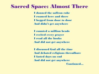 Sacred Space: Almost There
I donned the saffron robe
I roamed here and there
I begged from door to door
And didn’t get anywhere
 
I counted a million beads
I recited every prayer
I read all the books
And did not get anywhere
 
I discussed God all the time
And debated religions threadbare
I fasted days on end
And did not get anywhere
Continued…
 