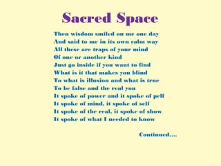 Sacred Space
Then wisdom smiled on me one day
And said to me in its own calm way
All these are traps of your mind
Of one or another kind
Just go inside if you want to find
What is it that makes you blind
To what is illusion and what is true
To be false and the real you
It spoke of power and it spoke of pelf
It spoke of mind, it spoke of self
It spoke of the real, it spoke of show
It spoke of what I needed to know
Continued….
 
 
