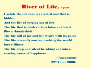 River of Life, a poem
I salute the life that is revealed and that is
hidden
And the life of surging sea of fire
The life that is tender like a lotus and hard
like a thunderbolt
The life full of joy and life weary with its pains
The life eternally moving, rocking the world
into stillness
The life deep and silent breaking out into a
roaring waves of happiness…
--Anonymous
22nd
June, 2008.
 