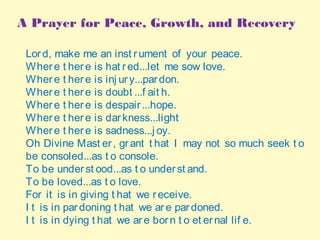 A Prayer for Peace, Growth, and Recovery
Lord, make me an inst rument of your peace. 
Where t here is hat red...let me sow love. 
Where t here is inj ury...pardon. 
Where t here is doubt ...f ait h. 
Where t here is despair...hope. 
Where t here is darkness...light  
Where t here is sadness...j oy. 
Oh Divine Mast er, grant t hat I may not so much seek t o
be consoled...as t o console. 
To be underst ood...as t o underst and. 
To be loved...as t o love. 
For it is in giving t hat we receive. 
I t is in pardoning t hat we are pardoned. 
I t is in dying t hat we are born t o et ernal lif e.
 