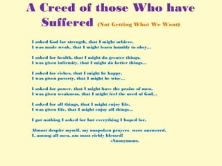 A Creed of those Who have
Suffered (Not Getting What We Want)
I asked God for strength, that I might achieve.
I was made weak, that I might learn humbly to obey…
I asked for health, that I might do greater things.
I was given infirmity, that I might do better things…
I asked for riches, that I might be happy.
I was given poverty, that I might be wise…
I asked for power, that I might have the praise of men.
I was given weakness, that I might feel the need of God…
I asked for all things, that I might enjoy life.
I was given life, that I might enjoy all things…
I got nothing I asked for but everything I hoped for.
Almost despite myself, my unspoken prayers were answered.
I, among all men, am most richly blessed!
-Anonymous.
 
