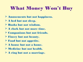 What Money Won’t Buy
 Amusements but not happiness.
 A bed but not sleep.
 Books but not wisdom.
 A clock but not more time.
 Companions but not friends.
 Finery but not beauty.
 Food but not appetite.
 A house but not a home.
 Medicine but not health.
 A ring but not a marriage.
 