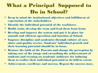 What a Principal Supposed to
Do in School?
 Keep in mind the institutional objectives and fulfillment of
expectation of the stakeholders.
 Identify the individual potential of the workforce.
 Build, train, develop the team and lead them from front.
 Develop and improve the system and put it in place for
smooth and efficient operation and function of School.
 Improve discipline and academics through culture of care,
share and quality service. Students’ individual growth and
their learning potential should be in focus.
 Restore the faith of the Parents and change the perception by
taking care of the image and en-cashing the achievements of
students and creating an academic ambience for inducing
them to realize their individual potential to its fullest extent.
 Achievement, excellence and success. Repeat the success story.
 