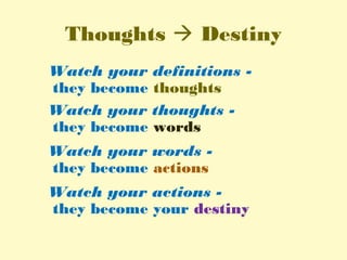 Thoughts  Destiny
Watch your definitions -
they become thoughts
Watch your thoughts -
they become words
Watch your words -
they become actions
Watch your actions -
they become your destiny
 