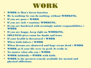 WORK
• WORK is Man’s Great function
• He is nothing: he can do nothing, without WORKING.
• If you are poor – WORK
• If you are rich – continue WORKING.
• If you are burdened with seemingly unfair responsibilities –
WORK
• If you are happy, keep right on WORKING.
• IDLENESS gives room for doubt and fears.
• If your health is threatened – WORK
• When faith falters – WORK
• When dreams are shattered and hope seems dead – WORK
• WORK as if your life were in peril. It really is.
• No matter what ails you – WORK
• WORK faithfully – WORK with faith.
• WORK is the greatest remedy available for mental and
physical afflictions.
 
