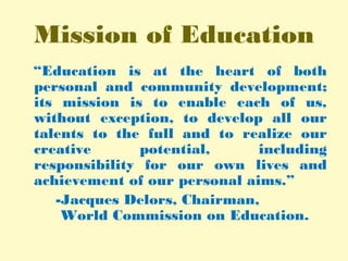 Mission of Education
“Education is at the heart of both
personal and community development;
its mission is to enable each of us,
without exception, to develop all our
talents to the full and to realize our
creative potential, including
responsibility for our own lives and
achievement of our personal aims.”
-Jacques Delors, Chairman,
World Commission on Education.
 