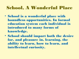 School, A Wonderful Place
• School is a wonderful place with
boundless opportunities. In formal
education system each individual is
introduced to many forms of
knowledge.
• School should impart both the desire
for, and pleasure in, learning, the
ability to learn, how to learn, and
intellectual curiosity.
 