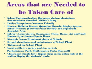Areas that are Needed to
be Taken Care of
• School Entrance(hedges, flag posts, chains, plantations,
demarcations), Guarded, Visitor’s Diary.
• Lobby/Reception – Customer Friendly
• Houses, Bulletin Boards, Quotation Boards, Display System,
School Website (Customer/user friendly and organised),
Assembly Area
• Library, Laboratories, Classrooms, Music, Dance, Art and Craft
Rooms, Gym, Games/Sports Room
• Strategic Areas/Prominent places of Schools
• Overall cleanliness and maintenance of School Plant
• Tidiness of the School Plant
• Gardens (flower garden and greeneries),
Parks(Science Park, Mathematics Park, Play-well)
• Classrooms should have display strip on the either side of the
wall to display the students’ work.
 