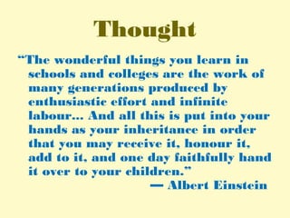 Thought
“The wonderful things you learn in
schools and colleges are the work of
many generations produced by
enthusiastic effort and infinite
labour... And all this is put into your
hands as your inheritance in order
that you may receive it, honour it,
add to it, and one day faithfully hand
it over to your children.”
— Albert Einstein
 