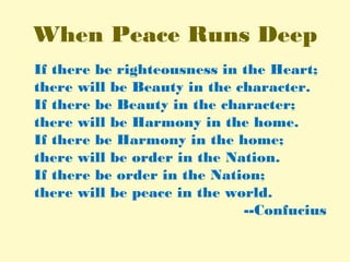 When Peace Runs Deep
If there be righteousness in the Heart;
there will be Beauty in the character.
If there be Beauty in the character;
there will be Harmony in the home.
If there be Harmony in the home;
there will be order in the Nation.
If there be order in the Nation;
there will be peace in the world.
--Confucius
 