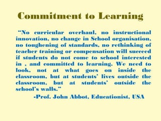 Commitment to Learning
“No curricular overhaul, no instructional
innovation, no change in School organisation,
no toughening of standards, no rethinking of
teacher training or compensation will succeed
if students do not come to school interested
in , and committed to learning. We need to
look, not at what goes on inside the
classroom, but at students’ lives outside the
classroom, but at students’ outside the
school’s walls.”
-Prof. John Abbot, Educationist, USA
 