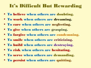 It’s Difficult But Rewarding
• To believe when others are doubting.
• To work when others are dreaming.
• To care when others are neglecting.
• To give when others are grasping.
• To forgive when others are condemning.
• To smile when others are criticizing.
• To build when others are destroying.
• To risk when others are hesitating.
• To serve when others are demanding.
• To persist when others are quitting.
 