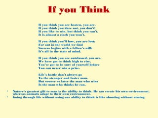 If you Think
If you think you are beaten, you are.
If you think you dare not, you don’t!
If you like to win, but think you can’t,
It is almost a cinch you won’t.
If you think you’ll lose, you are lost;
For out in the world we find
Success begins with a fellow’s will;
It’s all in the state of mind.
If you think you are outclassed, you are,
We have got to think high to rise,
You’ve got to be sure of yourself before
You can never win a prize.
Life’s battle don’t always go
To the stronger and faster man,
But sooner or later the man who wins
Is the man who thinks he can.
• Nature’s greatest gift to man is the ability to think. He can create his own environment,
whereas animals adapt to their own environment.
• Going through life without using our ability to think is like shooting without aiming.
 