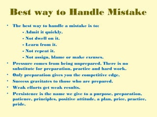 Best way to Handle Mistake
• The best way to handle a mistake is to:
- Admit it quickly.
- Not dwell on it.
- Learn from it.
- Not repeat it.
- Not assign, blame or make excuses.
• Pressure comes from being unprepared. There is no
substitute for preparation, practice and hard work.
• Only preparation gives you the competitive edge.
• Success gravitates to those who are prepared.
• Weak efforts get weak results.
• Persistence is the name we give to a purpose, preparation,
patience, principles, positive attitude, a plan, price, practice,
pride.
 