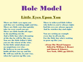 Role Model
Little Eyes Upon You
There are little eyes upon you There is wide-eyed little fellow
and they are watching night and day, who believes you’re always right;
There are little ears that quickly And his eyes are always opened,
take in every word you say. And he watches day and night.
There are little hands all eager
to do anything you do; You are setting an example
And a little boy who’s dreaming every day in all you do,
of the day he will be like you. For the little boy who’s waiting
You are the little fellow’s idol, to grow up like you.
you are the wisest of the wise.
In his little mind about you --From The Moral Compass
no suspicions ever rise. Edited by William J. Bennet
He believes in you devoutly, and Simon & Schuster,
holds all that you say and do; New York, 1995, pp 523-24.
He will say and do, in your way,
when he’s grown up like you.
 