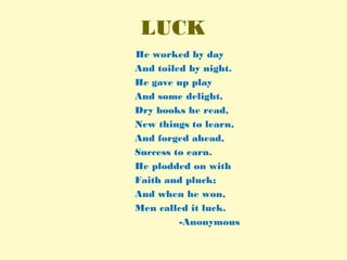 LUCK
He worked by day
And toiled by night.
He gave up play
And some delight.
Dry books he read,
New things to learn,
And forged ahead,
Success to earn.
He plodded on with
Faith and pluck;
And when he won,
Men called it luck.
-Anonymous
 