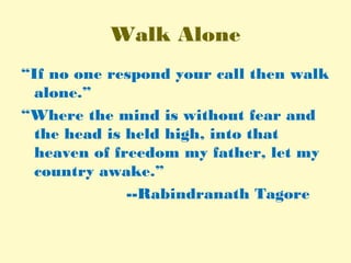 Walk Alone
“If no one respond your call then walk
alone.”
“Where the mind is without fear and
the head is held high, into that
heaven of freedom my father, let my
country awake.”
--Rabindranath Tagore
 