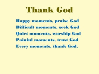 Thank God
Happy moments, praise God
Difficult moments, seek God
Quiet moments, worship God
Painful moments, trust God
Every moments, thank God.
 
