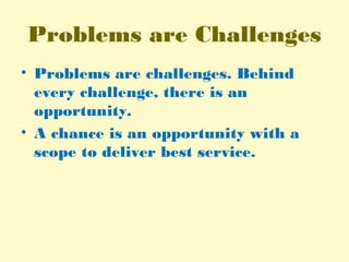 Problems are Challenges
• Problems are challenges. Behind
every challenge, there is an
opportunity.
• A chance is an opportunity with a
scope to deliver best service.
 