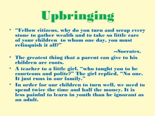 Upbringing
• “Fellow citizens, why do you turn and scrap every
stone to gather wealth and to take so little care
of your children to whom one day, you must
relinquish it all?”
--Socrates.
• The greatest thing that a parent can give to his
children are roots.
• A teacher to a little girl, “who taught you to be
courteous and polite?” The girl replied, “No one.
It just runs in our family.”
• In order for our children to turn well, we need to
spend twice the time and half the money. It is
less painful to learn in youth than be ignorant as
an adult.
 