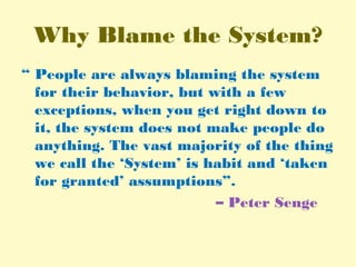 Why Blame the System?
“ People are always blaming the system
for their behavior, but with a few
exceptions, when you get right down to
it, the system does not make people do
anything. The vast majority of the thing
we call the ‘System’ is habit and ‘taken
for granted’ assumptions”.
– Peter Senge
 