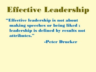 Effective Leadership
“Effective leadership is not about
making speeches or being liked ;
leadership is defined by results not
attributes.”
-Peter Drucker
 