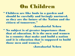 On Children
“ Children are like buds in a garden and
should be carefully and lovingly nurtured,
as they are the future of the Nation and the
citizen of tomorrow.”
-Jawaharlal Nehru
“ No subject is of greater importance than
that of education. It is the men and women
in a country that make and build a nation
and it is education that is supposed to build
those men and women.”
-Jawaharlal Nehru
 