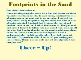 Footprints in the Sand
One night I had a dream.
I was walking along the beach with God and across the skies
flashed scenes from my life. In each scene, I noticed two sets
of footprints in the sand and to my surprise, I noticed that
many times, along the path of my life, there was only one set
of footprints. And I noticed that it was at the lowest and
saddest times in my life. I asked God about it: “God you said
that once I decided to follow you, you would walk with me all
the way. But I notice that during the most troublesome times
in my life, there is only one set of footprints. I don’t
understand why you left my side when I needed you most.
God said: “My precious child, I never left you during your
time of trial. Where you see only one set of footprints, I was
carrying you.”
Cheer – Up!
 