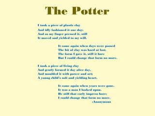 The Potter
I took a piece of plastic clay
And idly fashioned it one day;
And as my finger pressed it, still
It moved and yielded to my will.
It came again when days were passed
The bit of clay was hard at last.
The form I gave it, still it bore
But I could change that form no more.
I took a piece of living clay
And gently formed it day after day,
And moulded it with power and art;
A young child’s soft and yielding heart.
It came again when years were gone,
It was a man I looked upon.
He still that early impress bore;
I could change that form no more.
-Anonymous
 