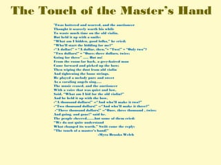 The Touch of the Master’s Hand
’Twas battered and scarred, and the auctioneer
Thought it scarcely worth his while
To waste much time on the old violin,
But held it up with a smile:
“What am I bidden, good folks,” he cried;
“Who’ll start the bidding for me?”
-“A dollar!” – “A dollar, then,”– “Two!” – “Only two”?
“Two dollars!” – “Once; three dollars, twice;
Going for three” ….. But no!
From the room far back, a grey-haired man
Came forward and picked up the bow;
Then wiping the dust from old violin
And tightening the loose strings,
He played a melody pure and sweet
As a caroling angels sing…..
The music ceased, and the auctioneer
With a voice that was quiet and low,
Said, “What am I bid for the old violin?”
And he held it up with the bow,
-“A thousand dollars!” --“And who’ll make it two?”
-“Two thousand dollars!” --“And who’ll make it three?”
-“Three thousand dollars!” --“Once, three thousand , twice;
And going, and gone!” said he.
The people cheered…….but some of them cried:
“We do not quite understand
What changed its worth.” Swift came the reply:
“The touch of a master’s hand!”
-Myra Brooks Welch
 