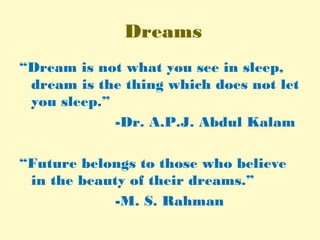 Dreams
“Dream is not what you see in sleep,
dream is the thing which does not let
you sleep.”
-Dr. A.P.J. Abdul Kalam
“Future belongs to those who believe
in the beauty of their dreams.”
-M. S. Rahman
 
