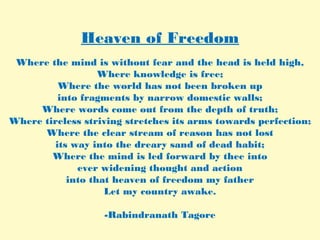 Heaven of Freedom
Where the mind is without fear and the head is held high,
Where knowledge is free;
Where the world has not been broken up
into fragments by narrow domestic walls;
Where words come out from the depth of truth;
Where tireless striving stretches its arms towards perfection;
Where the clear stream of reason has not lost
its way into the dreary sand of dead habit;
Where the mind is led forward by thee into
ever widening thought and action
into that heaven of freedom my father
Let my country awake.
-Rabindranath Tagore
 