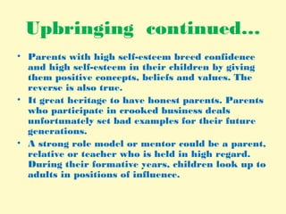 Upbringing continued…
• Parents with high self-esteem breed confidence
and high self-esteem in their children by giving
them positive concepts, beliefs and values. The
reverse is also true.
• It great heritage to have honest parents. Parents
who participate in crooked business deals
unfortunately set bad examples for their future
generations.
• A strong role model or mentor could be a parent,
relative or teacher who is held in high regard.
During their formative years, children look up to
adults in positions of influence.
 