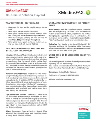 WHAT ARE THE TWO “MUST SEES” IN A PRODUCT
DEMO?
Multi-Tenancy- With the SP Software version companies
have the ability to set up 1 main Fax Server and then create
“Sites” for other branch offices, departments etc. without
having to put a separate fax server in each location. The
main server is managed by a master administrator but the
“Sites” can have their own level of administration also.
Follow-You Fax- Specific to the Xerox-XMediusFAX® EIP
Connector and Xerox EIP Compatible MFPs. This feature
allows users to authenticate at the Xerox Device to retrieve
their faxes and print them on the spot.
WHERE CAN I GO TO LEARN MORE ABOUT THIS
PRODUCT?
Go to the Sagemcom folder on your company’s document
repository and find the following:
Case Studies, Connectors Solution Briefs, White Papers, In-
dustry Marketing Materials, Brochures, and Site Surveys.
Contact your Regional Sales Manager:
WHAT QUESTIONS DO I ASK TO QUALIFY?
1.	 How many fax lines and fax capable devices do you
have?
2.	 What is your average monthly fax volume?
3.	 What type of fax lines do you currently have? (ex. Sepa-
rate Analog lines per MFP and Desktop Fax Machine )
4.	 How much are you spending on your fax lines per
month? (ex. $35 per month per Analog Line)
5.	 What type of phone system and phone lines are you us-
ing? (ex: Cisco VoIP, SIP Trunk or T1 lines)
WHAT INDUSTRIES OR DEPARTMENTS ARE MOST
INTERESTED IN THIS PRODUCT?
Education: XMediusFAX®
helps the education industry meet
secure document transfer requirements, via fax. Ideal for se-
curely transferring student records, transcripts, admission
forms and other data. For example it helps medical facul-
ties to meet HIPAA compliance as well as facilitates regula-
tory compliance to FERPA (Family Educational Rights and
Privacy Act) on the protection of students’ privacy with re-
gards to educational records.
Healthcare and Life Sciences: XMediusFAX®
helps health-
care providers by allowing them to securely exchange pa-
tient records or process health insurance claims, transmit
prescriptions etc. It facilitates HIPAA compliance by en-
abling fast, reliable and secure fax transmission of confi-
dential patient information. XMediusFAX®
provides com-
plete transmission logs of the fax workflow, it also provides
organizations with an official audit trail to ensure docu-
ment security and traceability.
Legal/Professional Services: XMediusFAX®
offers secure
and confidential transfer of legal information and docu-
ments. It protects the security and integrity of contracts,
intellectual property documents, personal data, financial
transactions and many other legal documents. It helps the
legal industry to meet industry regulations such as HIPAA
and GLBA compliances.
Others: Government, Financial Services, General Office
(High Tech and Communications, Book Publishing, Manu-
facturing, Retail, Telecom, Utilities).
XMediusFAX®
On-Premise Solution Playcard
A Faxing solution
Learn more at http://xmediusfax.sagemcom.com/
Toll-free (U.S./Canada): 1-888-766-1668
Website: xmediusfax.sagemcom.com
 
