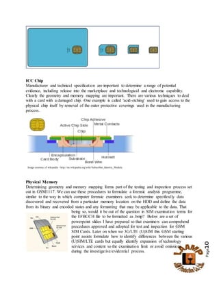 Page10
ICC Chip
Manufacturer and technical specification are important to determine a range of potential
evidence, including release into the marketplace and technological and electronic capability.
Clearly the geometry and memory mapping are important. There are various techniques to deal
with a card with a damaged chip. One example is called 'acid-etching' used to gain access to the
physical chip itself by removal of the outer protective coverings used in the manufacturing
process.
Image courtesy of wikipedia - http://en.wikipedia.org/wiki/Subscriber_Identity_Module
Physical Memory
Determining geometry and memory mapping forms part of the testing and inspection process set
out in GSM1117. We can use these procedures to formulate a forensic analysis programme,
similar to the way in which computer forensic examiners seek to determine specifically data
discovered and recovered from a particular memory location on the HDD and define the data
from its binary and encoded states and any formatting that may be applicable to the data. That
being so, would it be out of the question in SIM examination terms for
the EFBCCH file to be formatted as .bmp? Below are a set of
powerpoint slides I have prepared so that examiners can comprehend
procedures approved and adopted for test and inspection for GSM
SIM Cards. Later on when we 3G/LTE (U)SIM this GSM starting
point assists formulate how to identify differences between the various
(U)SIM/LTE cards but equally identify expansion of technology
services and content so the examination limit or avoid omissions
during the investigative/evidential process.
 