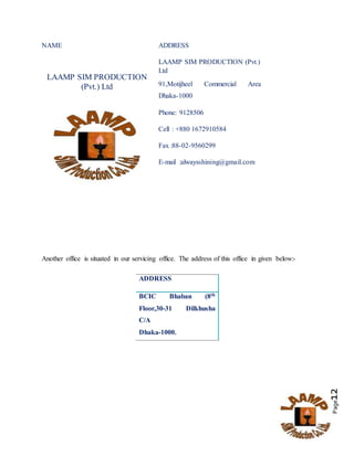 Page12
NAME ADDRESS
LAAMP SIM PRODUCTION
(Pvt.) Ltd
LAAMP SIM PRODUCTION (Pvt.)
Ltd
91,Motijheel Commercial Area
Dhaka-1000
Phone: 9128506
Cell : +880 1672910584
Fax :88-02-9560299
E-mail :alwaysshining@gmail.com
Another office is situated in our servicing office. The address of this office in given below:-
ADDRESS
BCIC Bhaban (8th
Floor,30-31 Dilkhusha
C/A
Dhaka-1000.
 
