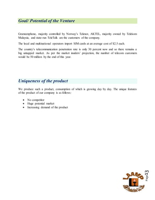 Page13
Goal/ Potential of the Venture
Grameenphone, majority controlled by Norway’s Telenor, AKTEL, majority owned by Telekom
Malaysia, and state-run TeleTalk are the customers of the company.
The local and multinational operators import SIM cards at an average cost of $2.5 each.
The country’s telecommunication penetration rate is only 30 percent now and so there remains a
big untapped market. As per the market insiders’ projection, the number of telecom customers
would be 50 million by the end of this year.
Uniqueness of the product
We produce such a product, consumption of which is growing day by day. The unique features
of the product of our company is as follows:
 No competitor
 Huge potential market
 Increasing demand of the product
 