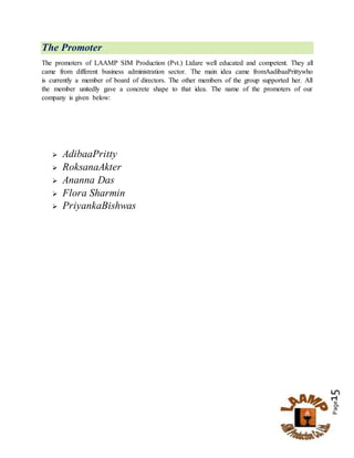 Page15
The Promoter
The promoters of LAAMP SIM Production (Pvt.) Ltdare well educated and competent. They all
came from different business administration sector. The main idea came fromAadibaaPrittywho
is currently a member of board of directors. The other members of the group supported her. All
the member unitedly gave a concrete shape to that idea. The name of the promoters of our
company is given below:
 AdibaaPritty
 RoksanaAkter
 Ananna Das
 Flora Sharmin
 PriyankaBishwas
 