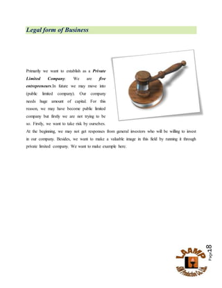 Page18
Legal form of Business
Primarily we want to establish as a Private
Limited Company. We are five
entrepreneurs.In future we may move into
(public limited company). Our company
needs huge amount of capital. For this
reason, we may have become public limited
company but firstly we are not trying to be
so. Firstly, we want to take risk by ourselves.
At the beginning, we may not get responses from general investors who will be willing to invest
in our company. Besides, we want to make a valuable image in this field by running it through
private limited company. We want to make example here.
 