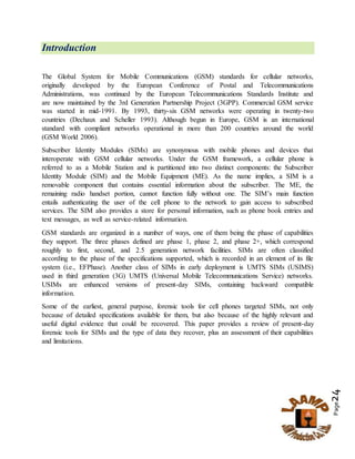 Page24
Introduction
The Global System for Mobile Communications (GSM) standards for cellular networks,
originally developed by the European Conference of Postal and Telecommunications
Administrations, was continued by the European Telecommunications Standards Institute and
are now maintained by the 3rd Generation Partnership Project (3GPP). Commercial GSM service
was started in mid-1991. By 1993, thirty-six GSM networks were operating in twenty-two
countries (Dechaux and Scheller 1993). Although begun in Europe, GSM is an international
standard with compliant networks operational in more than 200 countries around the world
(GSM World 2006).
Subscriber Identity Modules (SIMs) are synonymous with mobile phones and devices that
interoperate with GSM cellular networks. Under the GSM framework, a cellular phone is
referred to as a Mobile Station and is partitioned into two distinct components: the Subscriber
Identity Module (SIM) and the Mobile Equipment (ME). As the name implies, a SIM is a
removable component that contains essential information about the subscriber. The ME, the
remaining radio handset portion, cannot function fully without one. The SIM’s main function
entails authenticating the user of the cell phone to the network to gain access to subscribed
services. The SIM also provides a store for personal information, such as phone book entries and
text messages, as well as service-related information.
GSM standards are organized in a number of ways, one of them being the phase of capabilities
they support. The three phases defined are phase 1, phase 2, and phase 2+, which correspond
roughly to first, second, and 2.5 generation network facilities. SIMs are often classified
according to the phase of the specifications supported, which is recorded in an element of its file
system (i.e., EFPhase). Another class of SIMs in early deployment is UMTS SIMs (USIMS)
used in third generation (3G) UMTS (Universal Mobile Telecommunications Service) networks.
USIMs are enhanced versions of present-day SIMs, containing backward compatible
information.
Some of the earliest, general purpose, forensic tools for cell phones targeted SIMs, not only
because of detailed specifications available for them, but also because of the highly relevant and
useful digital evidence that could be recovered. This paper provides a review of present-day
forensic tools for SIMs and the type of data they recover, plus an assessment of their capabilities
and limitations.
 